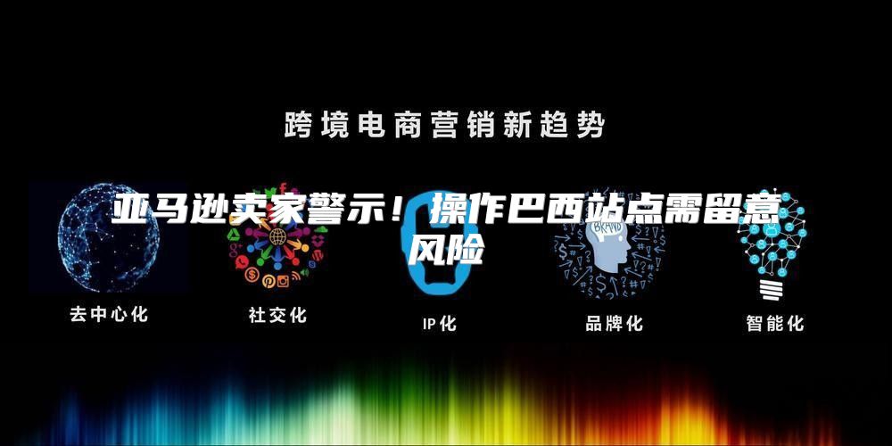 亚马逊卖家警示！操作巴西站点需留意风险