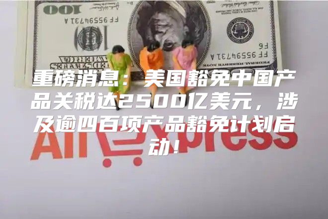 重磅消息：美国豁免中国产品关税达2500亿美元，涉及逾四百项产品豁免计划启动！