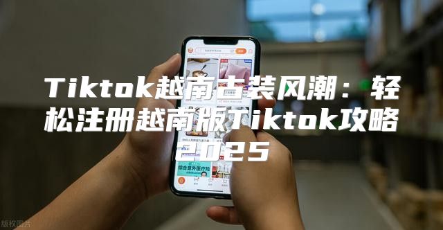 Tiktok越南古装风潮：轻松注册越南版Tiktok攻略2025