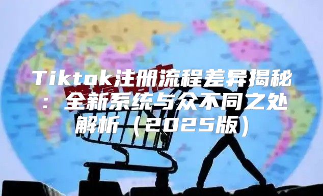 Tiktok注册流程差异揭秘：全新系统与众不同之处解析2025版
