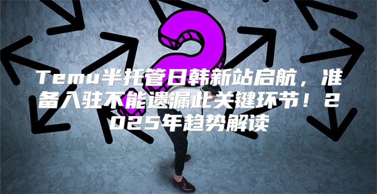 Temu半托管日韩新站启航，准备入驻不能遗漏此关键环节！2025年趋势解读