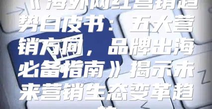海外网红营销趋势白皮书：五大营销方向，品牌出海必备指南揭示未来营销生态变革趋势