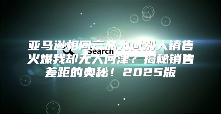 亚马逊相同产品为何别人销售火爆我却无人问津？揭秘销售差距的奥秘！2025版