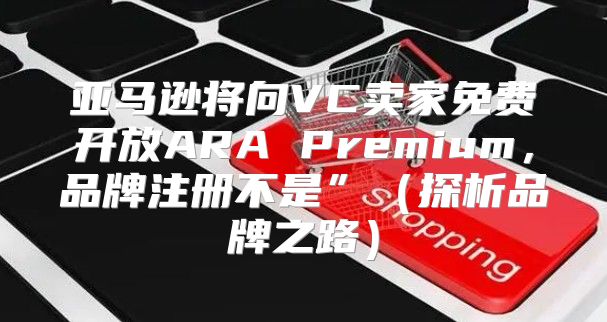 亚马逊将向VC卖家免费开放ARA Premium，品牌注册不是”探析品牌之路