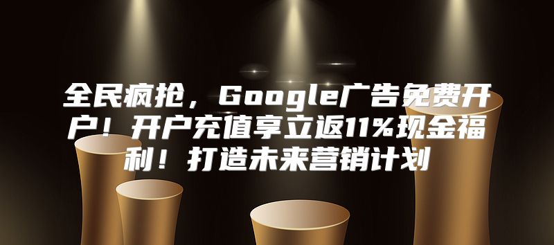 全民疯抢，Google广告免费开户！开户充值享立返11%现金福利！打造未来营销计划
