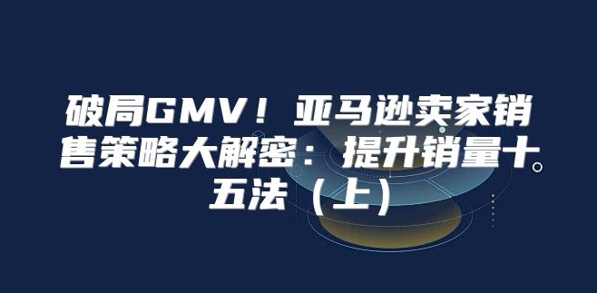 破局GMV！亚马逊卖家销售策略大解密：提升销量十五法上