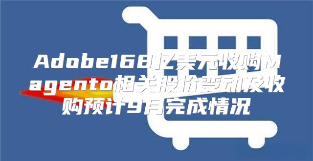 Adobe168亿美元收购Magento相关股价变动及收购预计9月完成情况