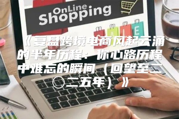 复盘跨境电商风起云涌的半年历程：你心路历程中难忘的瞬间回望至二〇二五年