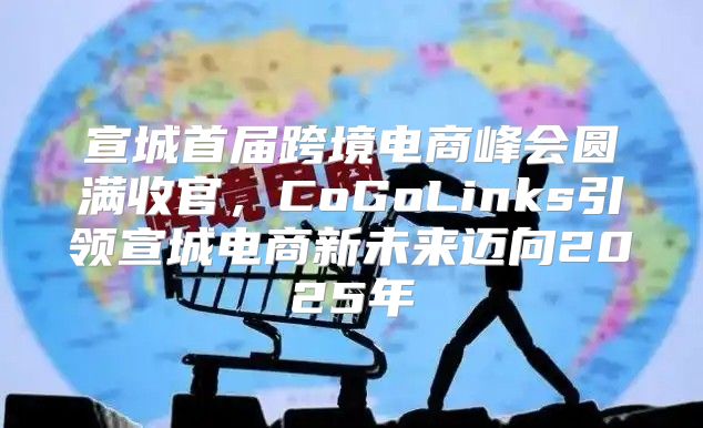 宣城首届跨境电商峰会圆满收官，CoGoLinks引领宣城电商新未来迈向2025年