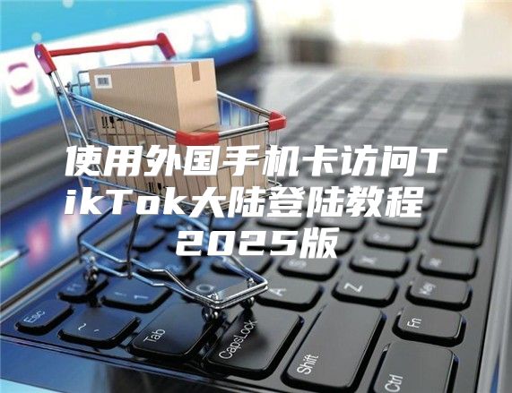 使用外国手机卡访问TikTok大陆登陆教程 2025版