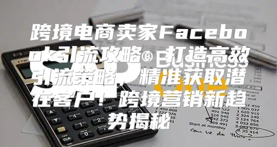 跨境电商卖家Facebook引流攻略：打造高效引流策略，精准获取潜在客户！跨境营销新趋势揭秘