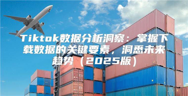 Tiktok数据分析洞察：掌握下载数据的关键要素，洞悉未来趋势2025版