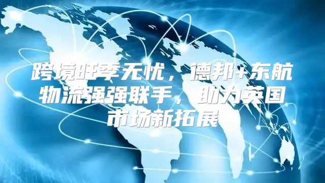 跨境旺季无忧，德邦+东航物流强强联手，助力英国市场新拓展