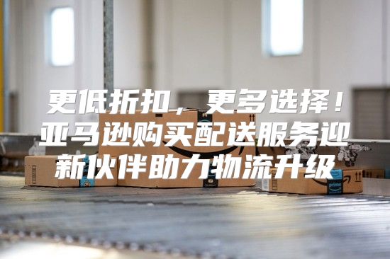 更低折扣，更多选择！亚马逊购买配送服务迎新伙伴助力物流升级