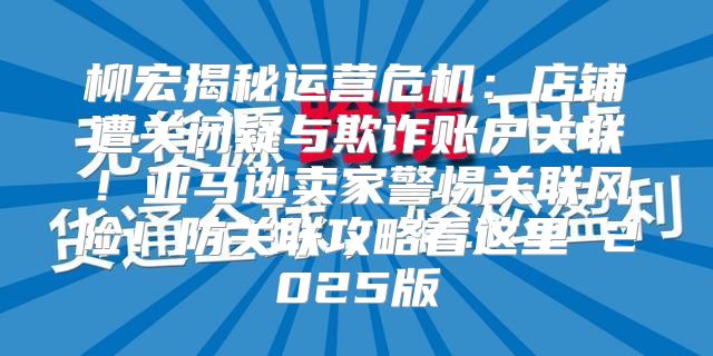 柳宏揭秘运营危机：店铺遭关闭疑与欺诈账户关联！亚马逊卖家警惕关联风险！防关联攻略看这里 2025版