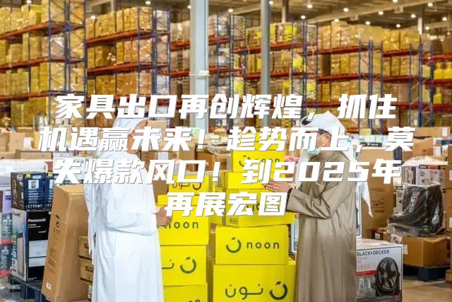 家具出口再创辉煌，抓住机遇赢未来！趁势而上，莫失爆款风口！到2025年再展宏图