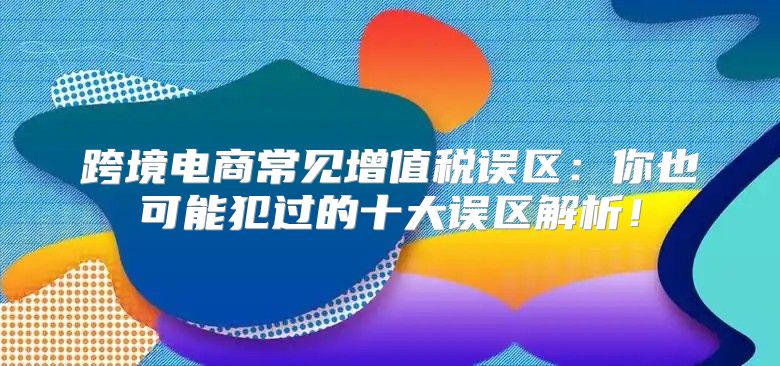跨境电商常见增值税误区：你也可能犯过的十大误区解析！