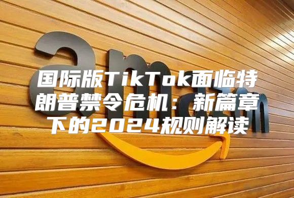 国际版TikTok面临特朗普禁令危机：新篇章下的2025规则解读