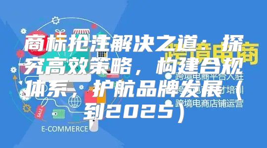 商标抢注解决之道：探究高效策略，构建合规体系，护航品牌发展到2025