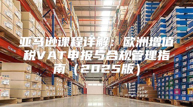 亚马逊课程详解：欧洲增值税VAT申报与合规管理指南2025版