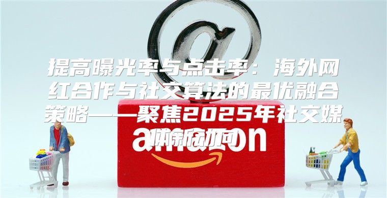 提高曝光率与点击率：海外网红合作与社交算法的最优融合策略——聚焦2025年社交媒体新动向