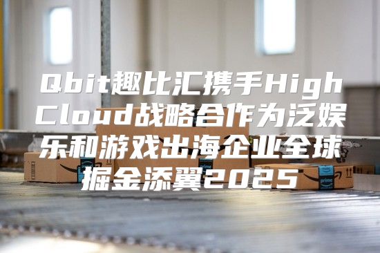 Qbit趣比汇携手HighCloud战略合作为泛娱乐和游戏出海企业全球掘金添翼2025