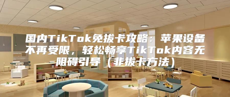 国内TikTok免拔卡攻略：苹果设备不再受限，轻松畅享TikTok内容无阻碍引导非拔卡方法