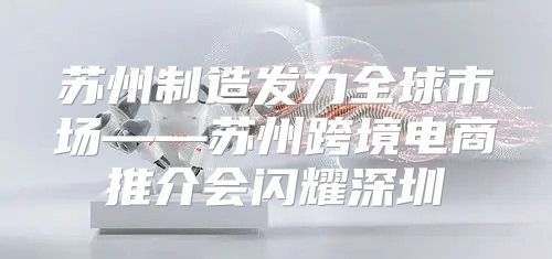 苏州制造发力全球市场——苏州跨境电商推介会闪耀深圳