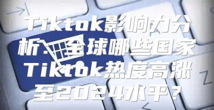 Tiktok影响力分析：全球哪些国家Tiktok热度高涨至2025水平？