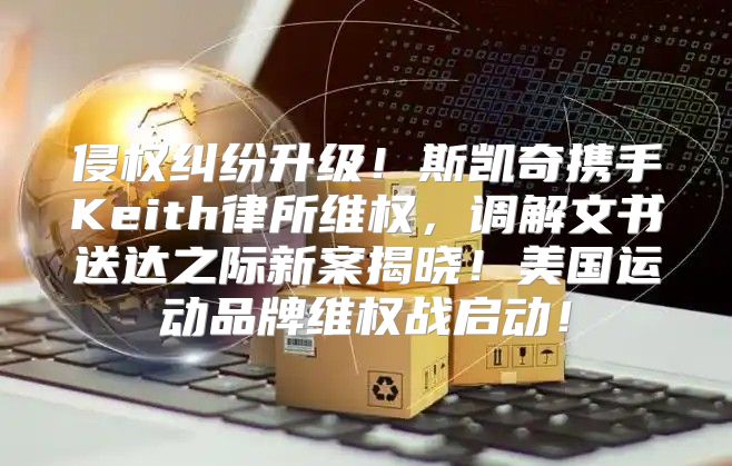 侵权纠纷升级！斯凯奇携手Keith律所维权，调解文书送达之际新案揭晓！美国运动品牌维权战启动！