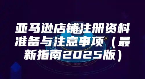 亚马逊店铺注册资料准备与注意事项最新指南2025版