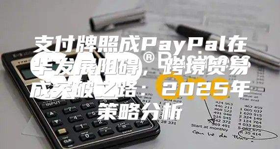支付牌照成PayPal在华发展阻碍，跨境贸易成突破之路：2025年策略分析