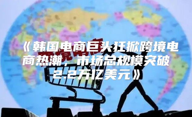 韩国电商巨头狂掀跨境电商热潮，市场总规模突破2.2万亿美元