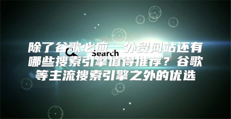 除了谷歌必应，外贸网站还有哪些搜索引擎值得推荐？谷歌等主流搜索引擎之外的优选