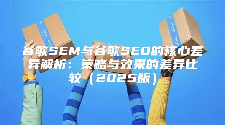 谷歌SEM与谷歌SEO的核心差异解析：策略与效果的差异比较2025版
