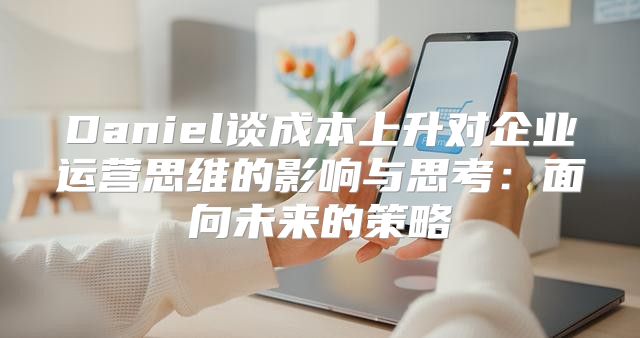 Daniel谈成本上升对企业运营思维的影响与思考：面向未来的策略