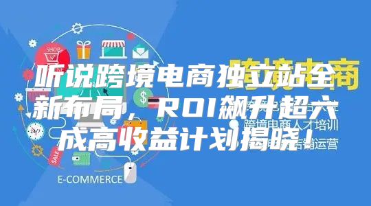 听说跨境电商独立站全新布局，ROI飙升超六成高收益计划揭晓！
