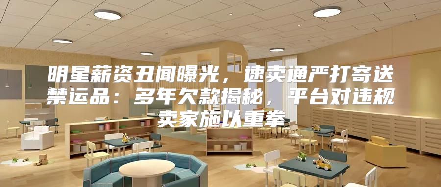 明星薪资丑闻曝光，速卖通严打寄送禁运品：多年欠款揭秘，平台对违规卖家施以重拳