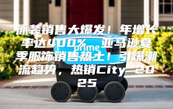 泳装销售大爆发！年增长率达400%，亚马逊夏季服饰销售热土！引爆潮流趋势，热销City 2025