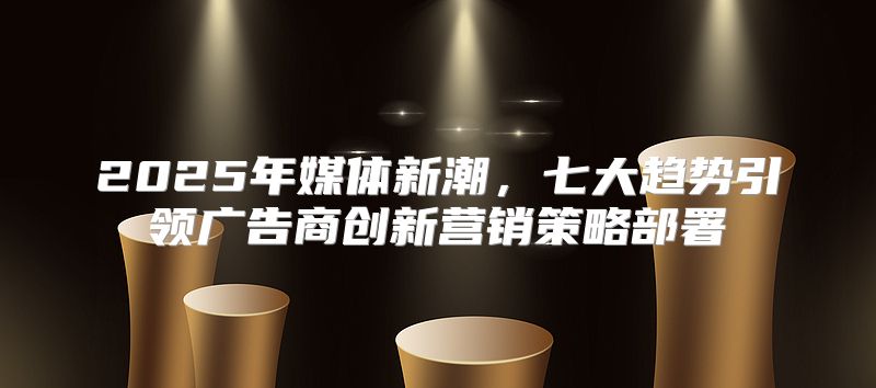 2025年媒体新潮，七大趋势引领广告商创新营销策略部署