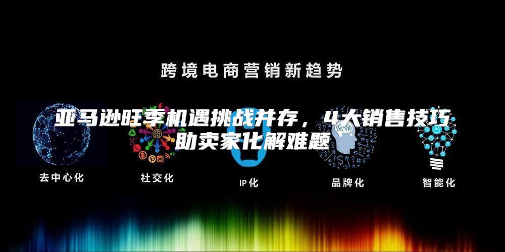 亚马逊旺季机遇挑战并存，4大销售技巧助卖家化解难题