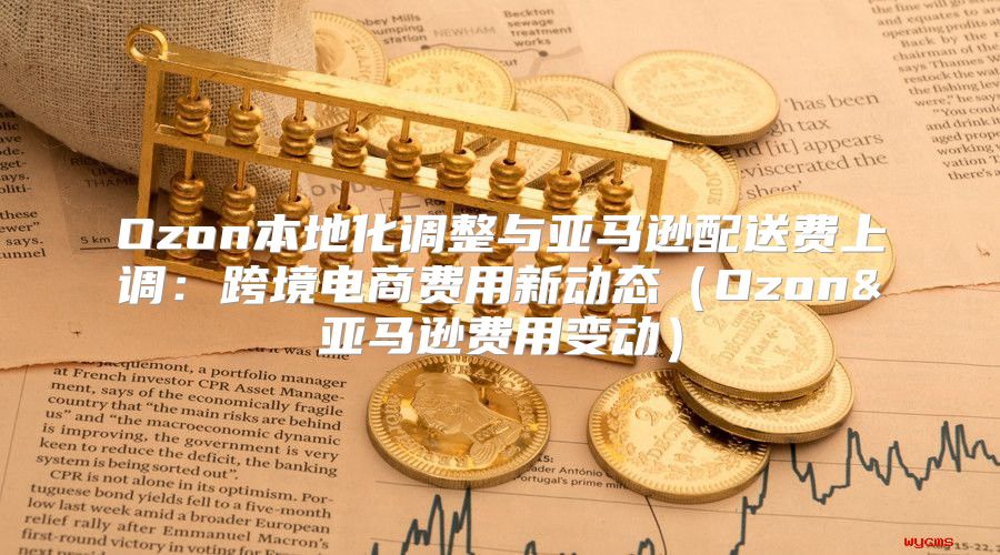 Ozon本地化调整与亚马逊配送费上调：跨境电商费用新动态Ozon&亚马逊费用变动