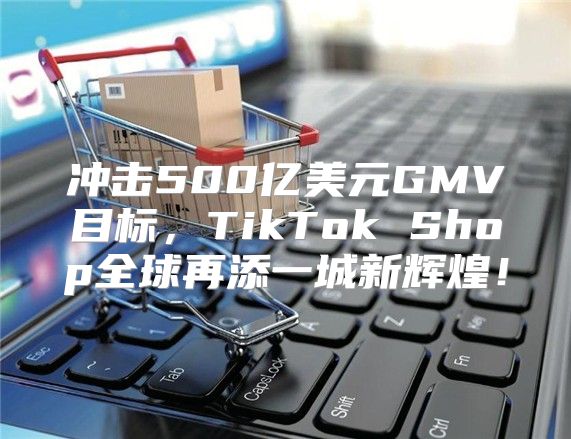 冲击500亿美元GMV目标，TikTok Shop全球再添一城新辉煌！