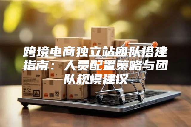 跨境电商独立站团队搭建指南：人员配置策略与团队规模建议