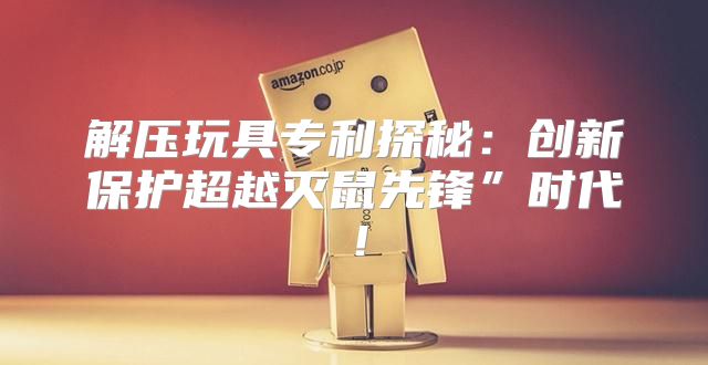 解压玩具专利探秘：创新保护超越灭鼠先锋”时代！