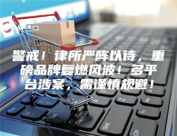 警戒！律所严阵以待，重磅品牌复燃风波！多平台涉案，需谨慎规避！