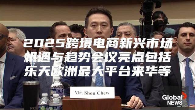 2025跨境电商新兴市场机遇与趋势会议亮点包括乐天欧洲最大平台来华等