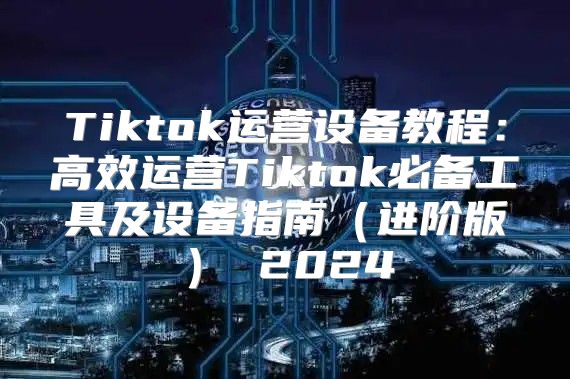 Tiktok运营设备教程：高效运营Tiktok必备工具及设备指南进阶版 2025