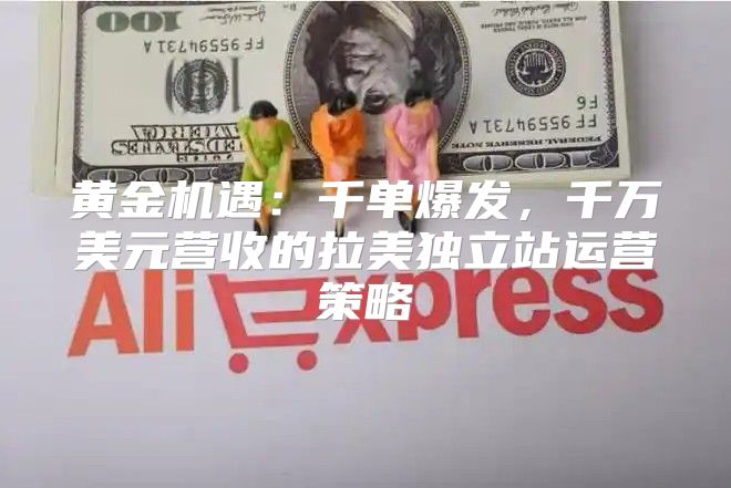黄金机遇：千单爆发，千万美元营收的拉美独立站运营策略