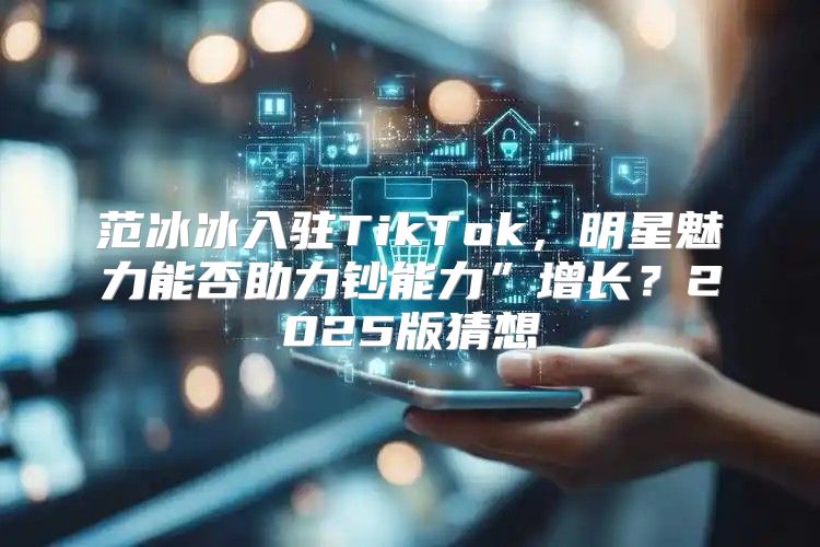 范冰冰入驻TikTok，明星魅力能否助力钞能力”增长？2025版猜想